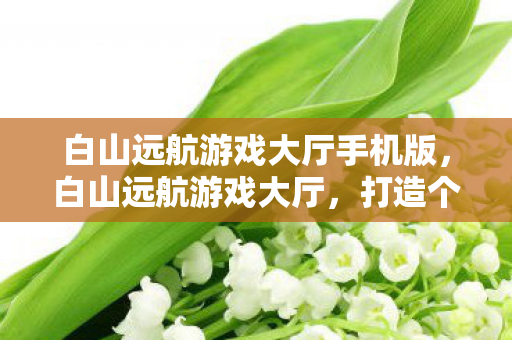 白山远航游戏大厅手机版,白山远航游戏大厅,打造个性化游戏体验的优质平台 白山远航游戏大厅手机版,白山远航游戏大厅,打造个性化游戏体验的优质平台