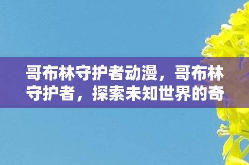 哥布林守护者动漫,哥布林守护者,探索未知世界的奇妙冒险 哥布林守护者动漫,哥布林守护者,探索未知世界的奇妙冒险