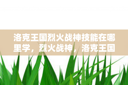 洛克王国烈火战神技能在哪里学，烈火战神，洛克王国的荣耀与获取之道