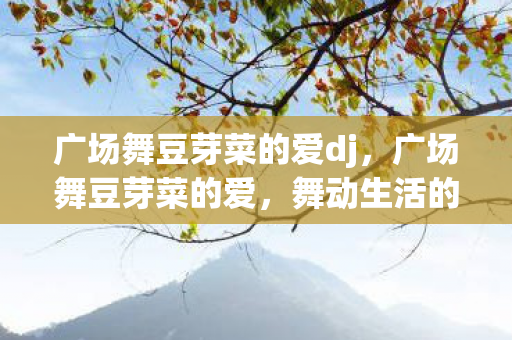 广场舞豆芽菜的爱dj,广场舞豆芽菜的爱,舞动生活的旋律 广场舞豆芽菜的爱dj,广场舞豆芽菜的爱,舞动生活的旋律