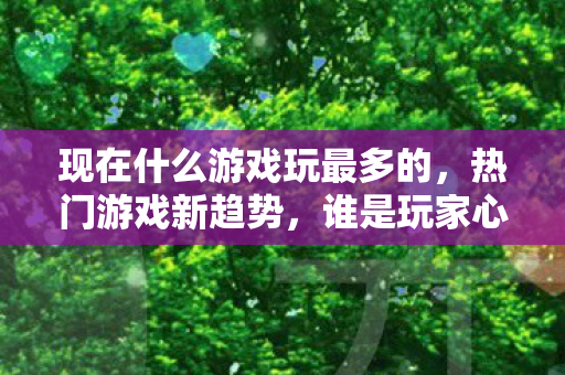 现在什么游戏玩最多的,热门游戏新趋势,谁是玩家心中的王者? 现在什么游戏玩最多的,热门游戏新趋势,谁是玩家心中的王者?