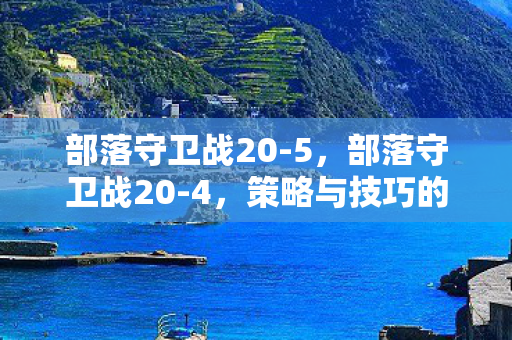 部落守卫战20-5,部落守卫战20-4,策略与技巧的深度剖析 部落守卫战20-5,部落守卫战20-4,策略与技巧的深度剖析