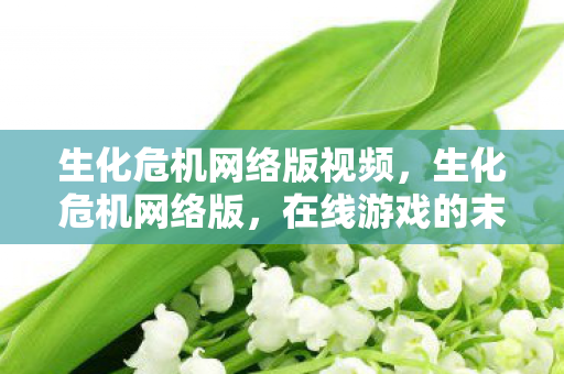 生化危机网络版视频,生化危机网络版,在线游戏的末日生存挑战 生化危机网络版视频,生化危机网络版,在线游戏的末日生存挑战