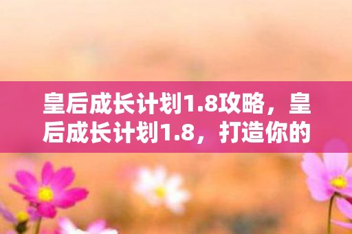 皇后成长计划1.8攻略,皇后成长计划1.8,打造你的理想皇后之路 皇后成长计划1.8攻略,皇后成长计划1.8,打造你的理想皇后之路
