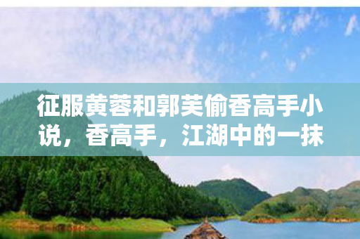 征服黄蓉和郭芙偷香高手小说,香高手,江湖中的一抹清香 征服黄蓉和郭芙偷香高手小说,香高手,江湖中的一抹清香