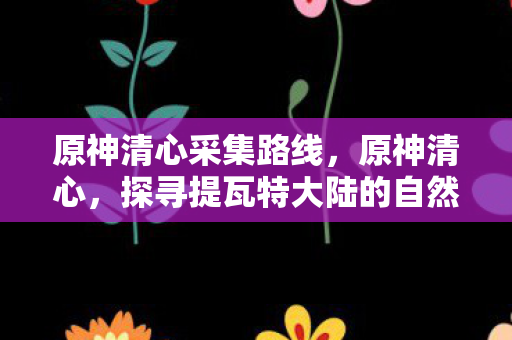 原神清心采集路线,原神清心,探寻提瓦特大陆的自然之美 原神清心采集路线,原神清心,探寻提瓦特大陆的自然之美