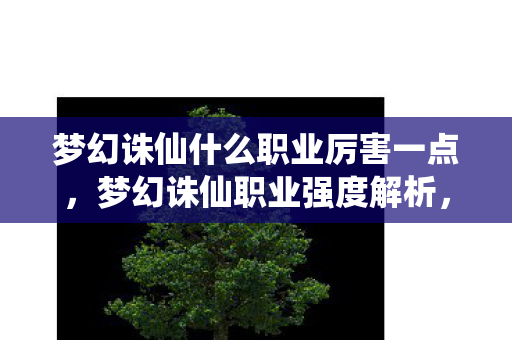 梦幻诛仙什么职业厉害一点,梦幻诛仙职业强度解析,谁是真正的王者? 梦幻诛仙什么职业厉害一点,梦幻诛仙职业强度解析,谁是真正的王者?