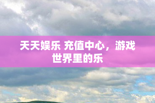 天天娱乐 充值中心,游戏世界里的乐 天天娱乐 充值中心,游戏世界里的乐