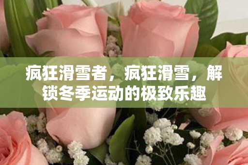 疯狂滑雪者,疯狂滑雪,解锁冬季运动的极致乐趣 疯狂滑雪者,疯狂滑雪,解锁冬季运动的极致乐趣