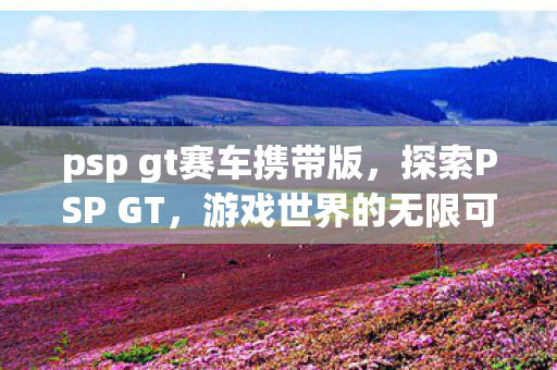 psp gt赛车携带版，探索PSP GT，游戏世界的无限可能