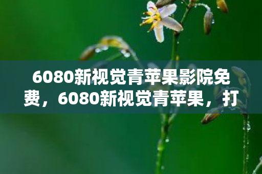 6080新视觉青苹果影院免费,6080新视觉青苹果,打造高清影视新体验 6080新视觉青苹果影院免费,6080新视觉青苹果,打造高清影视新体验