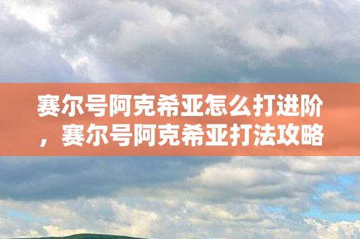 赛尔号阿克希亚怎么打进阶,赛尔号阿克希亚打法攻略 赛尔号阿克希亚怎么打进阶,赛尔号阿克希亚打法攻略