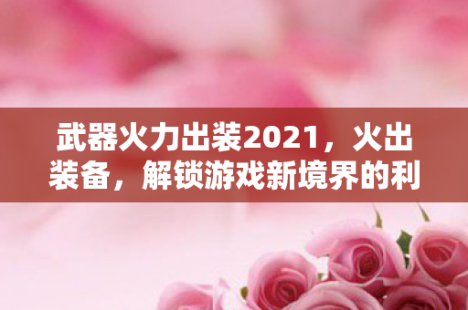武器火力出装2021,火出装备,解锁游戏新境界的利器 武器火力出装2021,火出装备,解锁游戏新境界的利器
