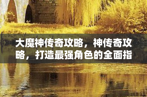 大魔神传奇攻略,神传奇攻略,打造最强角色的全面指南 大魔神传奇攻略,神传奇攻略,打造最强角色的全面指南