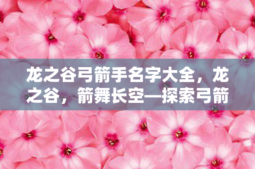 龙之谷弓箭手名字大全,龙之谷,箭舞长空—探索弓箭手的传奇之路 龙之谷弓箭手名字大全,龙之谷,箭舞长空—探索弓箭手的传奇之路