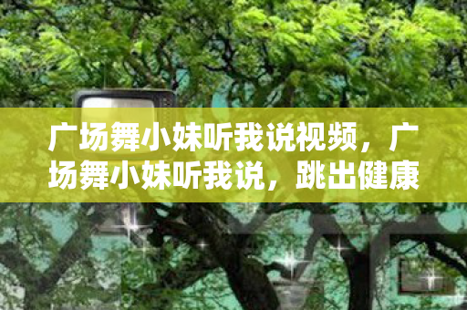 广场舞小妹听我说视频,广场舞小妹听我说,跳出健康,舞出快乐 广场舞小妹听我说视频,广场舞小妹听我说,跳出健康,舞出快乐