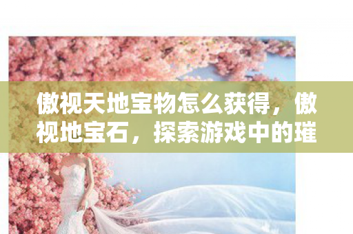 傲视天地宝物怎么获得,傲视地宝石,探索游戏中的璀璨瑰宝 傲视天地宝物怎么获得,傲视地宝石,探索游戏中的璀璨瑰宝