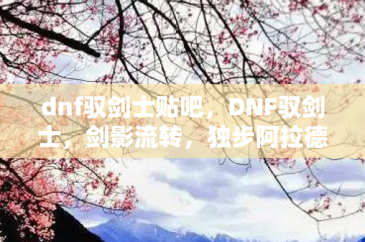 dnf驭剑士贴吧,DNF驭剑士,剑影流转,独步阿拉德大陆 dnf驭剑士贴吧,DNF驭剑士,剑影流转,独步阿拉德大陆
