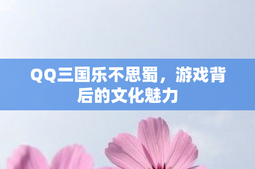 QQ三国乐不思蜀,游戏背后的文化魅力 QQ三国乐不思蜀,游戏背后的文化魅力