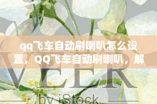 qq飞车自动刷喇叭怎么设置,QQ飞车自动刷喇叭,解锁高效游戏互动新方式 qq飞车自动刷喇叭怎么设置,QQ飞车自动刷喇叭,解锁高效游戏互动新方式