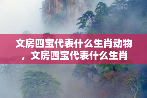 文房四宝代表什么生肖动物,文房四宝代表什么生肖 文房四宝代表什么生肖动物,文房四宝代表什么生肖