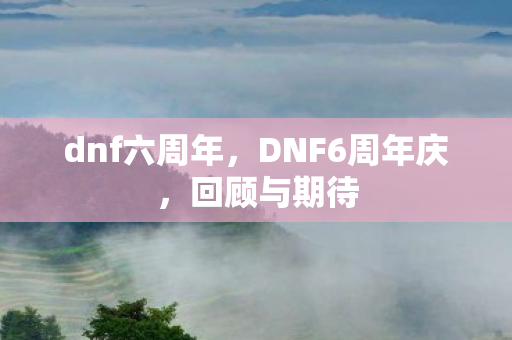dnf六周年,DNF6周年庆,回顾与期待 dnf六周年,DNF6周年庆,回顾与期待