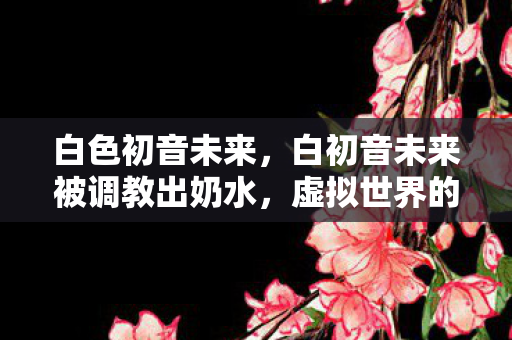 白色初音未来,白初音未来被调教出奶水,虚拟世界的温柔驯化 白色初音未来,白初音未来被调教出奶水,虚拟世界的温柔驯化
