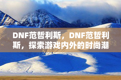 DNF范哲利斯，DNF范哲利斯，探索游戏内外的时尚潮流