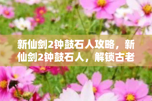 新仙剑2钟鼓石人攻略，新仙剑2钟鼓石人，解锁古老谜题，探寻神秘宝藏