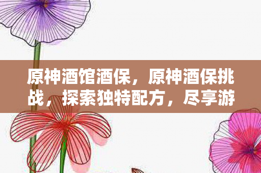 原神酒馆酒保,原神酒保挑战,探索独特配方,尽享游戏乐趣 原神酒馆酒保,原神酒保挑战,探索独特配方,尽享游戏乐趣