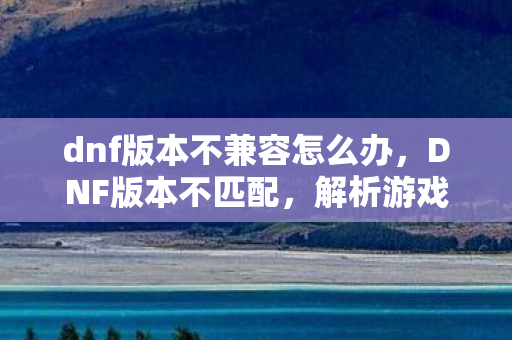 dnf版本不兼容怎么办,DNF版本不匹配,解析游戏更新挑战与玩家应对策略 dnf版本不兼容怎么办,DNF版本不匹配,解析游戏更新挑战与玩家应对策略