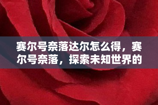 赛尔号奈落达尔怎么得,赛尔号奈落,探索未知世界的奇幻之旅 赛尔号奈落达尔怎么得,赛尔号奈落,探索未知世界的奇幻之旅