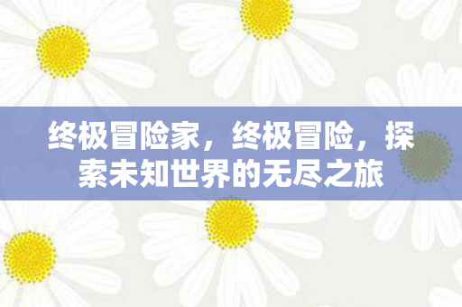终极冒险家,终极冒险,探索未知世界的无尽之旅 终极冒险家,终极冒险,探索未知世界的无尽之旅