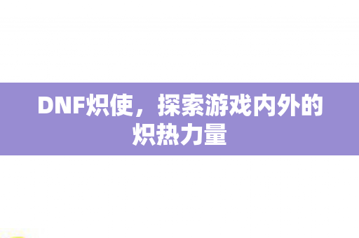 DNF炽使,探索游戏内外的炽热力量 DNF炽使,探索游戏内外的炽热力量
