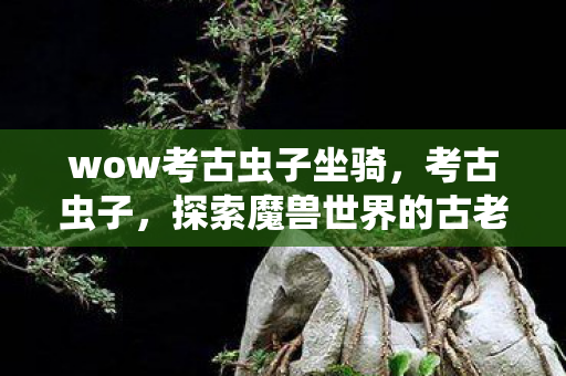 wow考古虫子坐骑,考古虫子,探索魔兽世界的古老遗迹 wow考古虫子坐骑,考古虫子,探索魔兽世界的古老遗迹