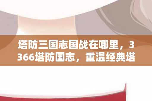 塔防三国志国战在哪里，3366塔防国志，重温经典塔防游戏的魅力