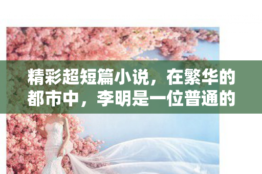 精彩超短篇小说,在繁华的都市中,李明是一位普通的程序员,每天的生活就是公司和家两点一线。然而,他的内心深处,却隐藏着一段不为人知的禁忌之恋 精彩超短篇小说,在繁华的都市中,李明是一位普通的程序员,每天的生活就是公司和家两点一线。然而,他的内心深处,却隐藏着一段不为人知的禁忌之恋