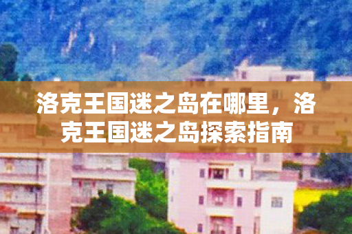 洛克王国迷之岛在哪里,洛克王国迷之岛探索指南 洛克王国迷之岛在哪里,洛克王国迷之岛探索指南