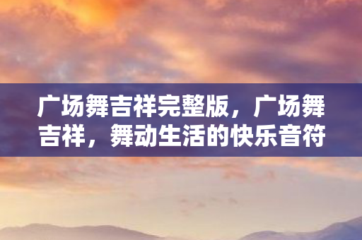 广场舞吉祥完整版,广场舞吉祥,舞动生活的快乐音符 广场舞吉祥完整版,广场舞吉祥,舞动生活的快乐音符