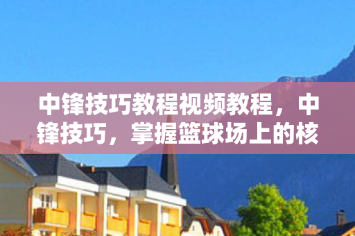 中锋技巧教程视频教程,中锋技巧,掌握篮球场上的核心力量 中锋技巧教程视频教程,中锋技巧,掌握篮球场上的核心力量
