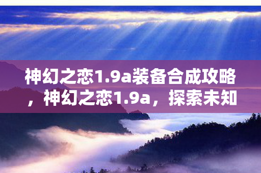 神幻之恋1.9a装备合成攻略,神幻之恋1.9a,探索未知世界的奇幻之旅 神幻之恋1.9a装备合成攻略,神幻之恋1.9a,探索未知世界的奇幻之旅