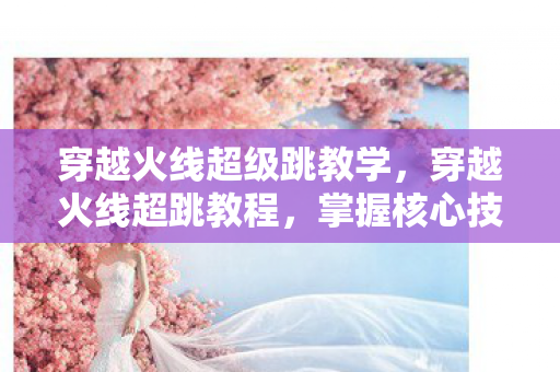 穿越火线超级跳教学，穿越火线超跳教程，掌握核心技巧，助你轻松超越对手