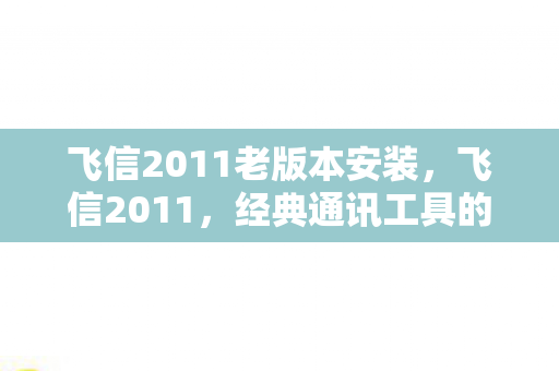 飞信2011老版本安装,飞信2011,经典通讯工具的辉煌与传承 飞信2011老版本安装,飞信2011,经典通讯工具的辉煌与传承