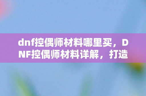 dnf控偶师材料哪里买,DNF控偶师材料详解,打造顶级人偶的必备素材 dnf控偶师材料哪里买,DNF控偶师材料详解,打造顶级人偶的必备素材
