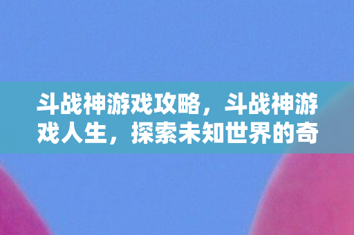 斗战神游戏攻略，斗战神游戏人生，探索未知世界的奇妙旅程