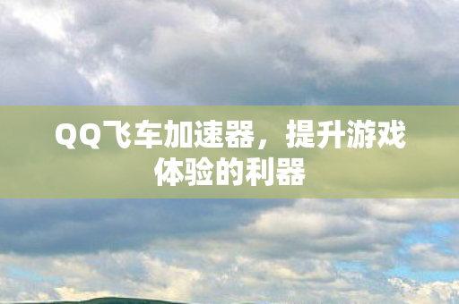 QQ飞车加速器,提升游戏体验的利器 QQ飞车加速器,提升游戏体验的利器
