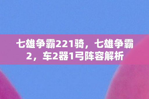 七雄争霸221骑，七雄争霸2，车2器1弓阵容解析