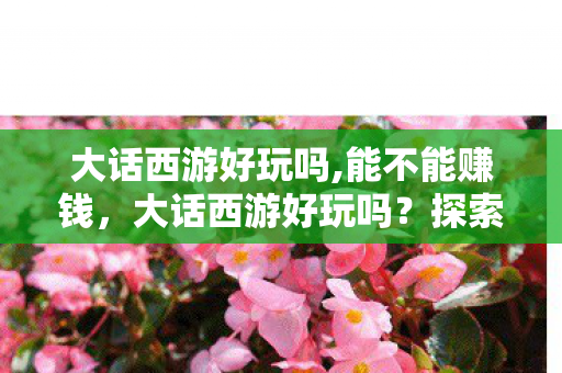 大话西游好玩吗,能不能赚钱,大话西游好玩吗?探索经典与创新的奇妙融合 大话西游好玩吗,能不能赚钱,大话西游好玩吗?探索经典与创新的奇妙融合