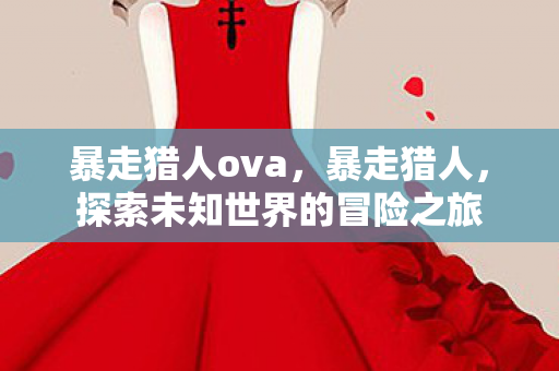 暴走猎人ova,暴走猎人,探索未知世界的冒险之旅 暴走猎人ova,暴走猎人,探索未知世界的冒险之旅