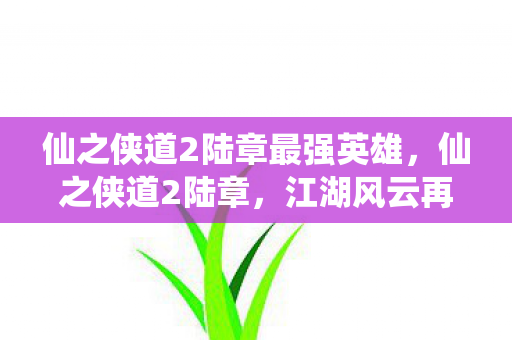 仙之侠道2陆章最强英雄,仙之侠道2陆章,江湖风云再起,侠影再续传奇 仙之侠道2陆章最强英雄,仙之侠道2陆章,江湖风云再起,侠影再续传奇